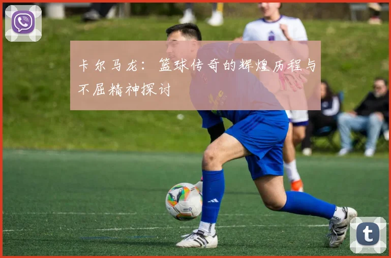 卡尔马龙：篮球传奇的辉煌历程与不屈精神探讨