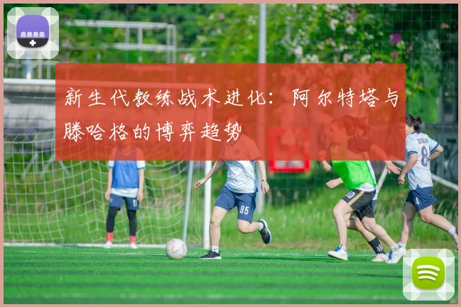 新生代教练战术进化：阿尔特塔与滕哈格的博弈趋势