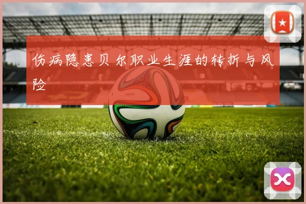 伤病隐患贝尔职业生涯的转折与风险