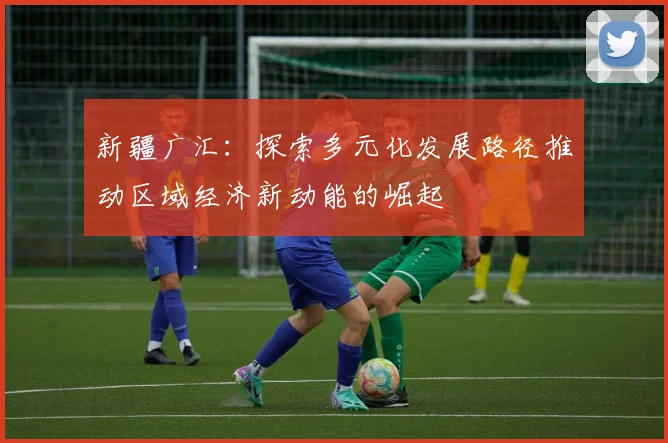 新疆广汇：探索多元化发展路径推动区域经济新动能的崛起