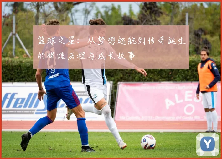 篮球之星：从梦想起航到传奇诞生的辉煌历程与成长故事