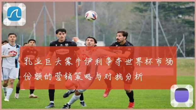 乳业巨头蒙牛伊利争夺世界杯市场份额的营销策略与对抗分析
