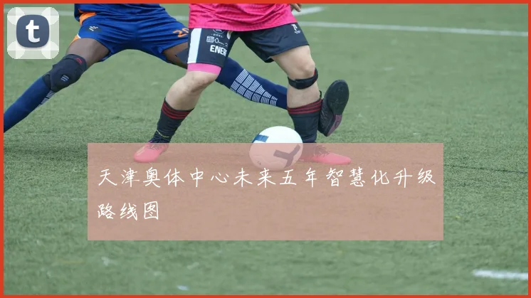 天津奥体中心未来五年智慧化升级路线图
