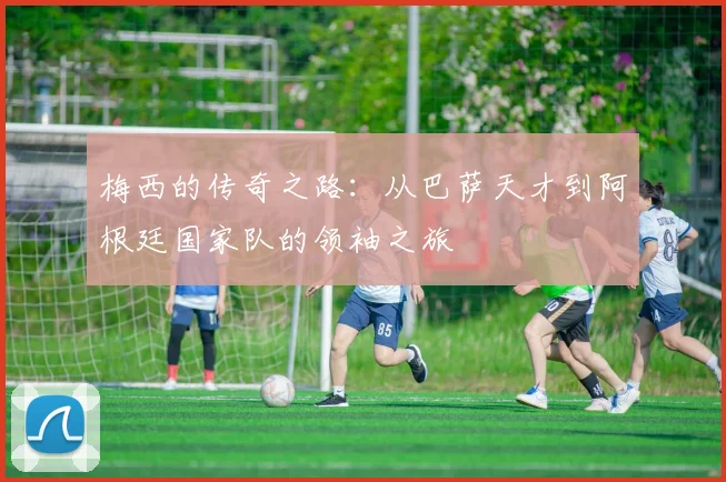 梅西的传奇之路：从巴萨天才到阿根廷国家队的领袖之旅